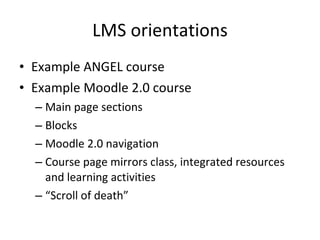 LMS orientations Example ANGEL course Example Moodle 2.0 course Main page sections Blocks Moodle 2.0 navigation Course page mirrors class, integrated resources and learning activities “ Scroll of death” 