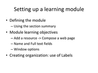 Setting up a learning module Defining the module Using the section summary Module learning objectives Add a resource -> Compose a web page Name and Full text fields Window options Creating organization: use of Labels 