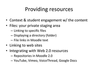 Providing resources Context & student engagement w/ the content Files: your private staging area Linking to specific files Displaying a directory (folder) File links in Moodle text Linking to web sites Integrating with Web 2.0 resources Repositories in Moodle 2.0 YouTube, Vimeo, VoiceThread, Google Docs 
