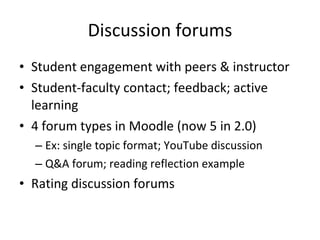 Discussion forums Student engagement with peers & instructor Student-faculty contact; feedback; active learning 4 forum types in Moodle (now 5 in 2.0) Ex: single topic format; YouTube discussion Q&A forum; reading reflection example Rating discussion forums 