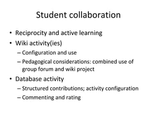Student collaboration Reciprocity and active learning Wiki activity(ies) Configuration and use Pedagogical considerations: combined use of group forum and wiki project Database activity Structured contributions; activity configuration Commenting and rating 