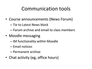 Communication tools Course announcements (News Forum) Tie to Latest News block Forum archive and email to class members Moodle messaging IM functionality within Moodle Email notices Permanent archive Chat activity (eg, office hours) 