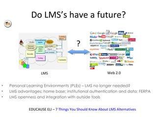 Do LMS’s have a future? Personal Learning Environments (PLEs) – LMS no longer needed? LMS advantages: home base; institutional authentication and data; FERPA LMS openness and integration with outside tools EDUCAUSE ELI –  7 Things You Should Know About LMS Alternatives LMS Web 2.0 ? 
