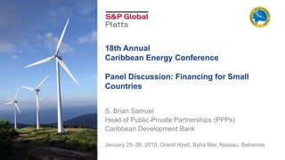 18th Annual
Caribbean Energy Conference
Panel Discussion: Financing for Small
Countries
S. Brian Samuel
Head of Public-Private Partnerships (PPPs)
Caribbean Development Bank
January 25–26, 2018, Grand Hyatt, Baha Mar, Nassau, Bahamas
 