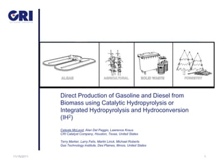 Direct Production of Gasoline and Diesel from
             Biomass using Catalytic Hydropyrolysis or
             Integrated Hydropyrolysis and Hydroconversion
             (IH2)
             Celeste McLeod, Alan Del Paggio, Lawrence Kraus
             CRI Catalyst Company, Houston, Texas, United States

             Terry Marker, Larry Felix, Martin Linck, Michael Roberts
             Gas Technology Institute, Des Plaines, Illinois, United States


11/15/2011                                                                    1
 