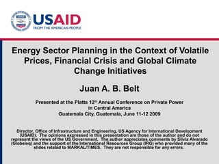 Energy Sector Planning in the Context of Volatile
Prices, Financial Crisis and Global Climate
Change Initiatives
Juan A. B. Belt
Presented at the Platts 12th
Annual Conference on Private Power
in Central America
Guatemala City, Guatemala, June 11-12 2009
Director, Office of Infrastructure and Engineering, US Agency for International Development
(USAID). The opinions expressed in this presentation are those of the author and do not
represent the views of the US Government. The author appreciates comments by Silvia Alvarado
(Globeleq) and the support of the International Resources Group (IRG) who provided many of the
slides related to MARKAL/TIMES. They are not responsible for any errors.
 