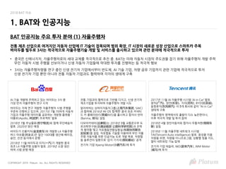 COPYRIGHT 2019 Platum Inc. ALL RIGHTS RESERVED
2018 BAT 이슈
BAT 인공지능 주요 투자 분야 (1) 자율주행차
전통 제조 산업으로 여겨지던 자동차 산업에 IT 기술이 접목되며 범위 확장, IT 시장의 새로운 성장 산업으로 스마트카 주목
바이두를 필두로 3사는 적극적으로 자율주행기술 개발 및 서비스를 출시하고 있으며 관련 분야에 적극적으로 투자
• 중국은 신에너지차, 자율주행차로의 세대 교체를 적극적으로 추진 중. BAT는 미래 자동차 시장의 주도권을 잡기 위해 자율주행차 개발 주력
무인 자동차 시범 주행을 선보이거나 신생 자동차 기업들에 막대한 투자를 진행하는 등 적극적 행보
• 3사는 자율주행차량을 연구 중인 신생 전기차 기업에서부터 반도체, AI 기술 기업, 차량 공유 기업까지 관련 기업에 적극적으로 투자
신생 전기차 기업 뿐만 아니라 전통 자동차 기업과도 협력하며 각자의 생태계 구축
1. BAT와 인공지능
AI 기술 개발에 주력하고 있는 바이두는 3사 중
가장 먼저 자율주행차 연구 시작
바이두는 자체 연구 개발한 자율주행차 시범 주행을
꾸준히 진행하고 있으며, 2017년 7월 70여개 자동차
기업과 자율주행 데이터를 공유하는 개방형 플랫폼 '
아폴로(Apollo, 阿波罗) 프로젝트’ 발표
2018년 7월 쑤닝물류(苏宁物流)와 함께 무인배송차
발효. 2020년 양산 예정
바이두가 진롱커처(金龙客车)와 개발한 L4 자율주행
버스 아보롱(阿波龙)은 일단 100대를 생산해 베이징,
슝안, 선전 등지에서 운행
2018년 11월 바이두과 이치(一汽)가 개발한 중국
최초 L4 자율주행 상용차 발표. 2019년 소량 생산
하여 시범 운행 예정
전통 기업과의 협력으로 기반을 다지고, 신생 전기차
제조기업을 투자하며 자율주행차 개발 시도
알리바바는 상하이자동차그룹(上海汽车集团, SAIC)
과 협력해 2016년 Ali OS 탑재한 중국 최초 커넥티
드 카 롱웨이RX5(荣威RX5)을 출시하고 합자사 반마
(Banma, 斑马) 설립
다모아카데미(达摩院)는 2018년 9월 교통운수부 도
로과학연구원(交通运输部 公路科学研究院)과 전략
적 협약을 맺고 차로협동연합실험실(车路协同联合
实验室)을 설립. 차로협동 기술을 이용하여 무인 자율
주행 자동차를 위한 인공지능 도로 개발 목표. 차량협
동 솔루션의 일환으로 ‘감지 기지국(感知基站)’ 공개
전기차 기업 Xpeng Motor(小鹏汽车)에 투자
2017년 11월 AI 자율주행 시스템 ‘AI in Car’ 발표.
광치(广汽), 창안(长安), 지리(吉利), BYD(比亚迪),
동펑류치(东风柳汽) 이 5개 회사와 같이 “AI in Car”
생태계 구축
자율주행차 영역에서의 출발이 다소 늦은편이나,
이후 적극적 개발 및 투자 참여
2018년 4월 창안자동차와 합자사 우통처롄(梧桐车
联) 설립
2018년 11월 자율주행 네트워크 시스템
TAI(Tencent Auto intelligence) 발표. 음성을 이용
차량용 위챗, 차량용 미니프로그램, 상황별 맞춤 지도,
멀티 네트워킹 기능 탑재
전기차 기업 테슬라, NIO(蔚来汽车), WM Motor
(威马)에 투자
 