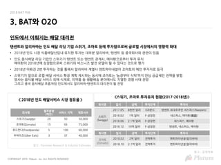 COPYRIGHT 2019 Platum Inc. ALL RIGHTS RESERVED
2018 BAT 이슈
3. BAT와 O2O
인도에서 이뤄지는 배달 대리전
텐센트와 알리바바는 인도 배달 리딩 기업 스위기, 조마토 등에 투자함으로써 글로벌 시장에서의 영향력 확대
• 2018년 인도 시장 식품배달산업내 유치한 투자는 대부분 알리바바, 텐센트 등 중국회사와 관련이 있음
• 인도 음식배달 리딩 기업인 스위기가 텐센트 또는 텐센트 관계사, 메이퇀으로부터 투자 유치
메이퇀이 2018년에 상장함으로써 스위기의 비스니즈 발전 모델이 될 수 있다는 것으로 평가
• 2018년 이뤄진 2번 투자하는 것을 통해서 알리바바 계열사 앤트파이내셜이 조마토의 메인 투자자로 등극
• 스위기가 앞으로 로컬 배달 서비스 확장 계획 제시하는 동시에 조마토는 ‘농장부터 식탁’까지 안심 공급체인 전략을 밝힘
양사는 음식물 배달 서비스 외에 식재료, 의약품 등 생활배송 분야에서도 치열한 경쟁 사태 전망
그리고 중국 음식배달 흐름처럼 인도에서도 알리바바-텐센트의 대리전이 될 전망
회사명
월주문량
(백만)
서비스 지역 제휴사수
스위기(Swiggy) 20 50 50,000
조마토(Zomato) 15 93 75,000
푸드판다(Foodpanda) 5 100 60,000
우버이츠(Uber Eats) 3 37 40,000
참고 : Forrester Research & Industry Estimates
< 2018년 인도 배달서비스 시장 점유율 >
회사명 일시 금액 투자단계 투자사
스위기
(Swiggy)
2017.05 8천만 달러 E라운드 텐센트 최대주주인 네스퍼스(Naspers)
2018.02 1억 달러 F-상장전 네스퍼스, 메이퇀(美团)
2018.06 2.1억 달러 F-상장전 네스퍼스, 메이퇀
2018.12 10억 달러 F-상장전 텐센트, 네스퍼스, 메이퇀
회사명 일시 금액 투자단계 투자사
조마토
(Zomato)
2018.02 2억 달러 전략투자 앤트파이낸셜(알리바바)
2018.10 2.1억 달러 전략투자 앤트파이낸셜(알리바바)
<스위기, 조마토 투자유치 현황(2017-2018년)>
참고 : 공개자료
 