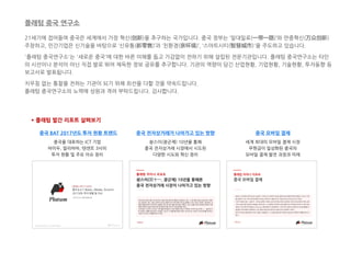 21세기에 접어들며 중국은 세계에서 가장 혁신(创新)을 추구하는 국가입니다. 중국 정부는 ‘일대일로(一带一路)’와 만중혁신(万众创新)
주창하고, 민간기업은 신기술을 바탕으로 ‘신유통(新零售)’과 ‘친환경(亲环境)’, ‘스마트시티(智慧城市)'을 주도하고 있습니다.
'플래텀 중국연구소'는 '새로운 중국'에 대한 바른 이해를 돕고 가감없이 전하기 위해 설립된 전문기관입니다. 플래텀 중국연구소는 타인
의 시선이나 분석이 아닌 직접 발로 뛰어 체득한 정보 공유를 추구합니다. 기관의 역량이 담긴 산업현황, 기업현황, 기술현황, 투자동향 등
보고서로 발표됩니다.
치우침 없는 통찰을 전하는 기관이 되기 위해 최선을 다할 것을 약속드립니다.
플래텀 중국연구소의 노력에 성원과 격려 부탁드립니다. 감사합니다.
중국 전자상거래가 나아가고 있는 방향
* 플래텀 발간 리포트 살펴보기
솽스이(광군제) 10년을 통해
중국 전자상거래 시장에서 시도된
다양한 시도와 혁신 정리
중국 BAT 2017년도 투자 현황 트렌드
중국을 대표하는 ICT 기업
바이두, 알리바바, 텐센트 3사의
투자 현황 및 주요 이슈 정리
중국 모바일 결제
세계 최대의 모바일 결제 시장
무현금이 일상화된 중국의
모바일 결제 발전 과정과 미래
플래텀 중국 연구소
 