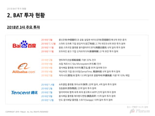COPYRIGHT 2019 Platum Inc. ALL RIGHTS RESERVED
2018 BAT 투자 현황
2018년 3사 주요 투자
2. BAT 투자 현황
중신은행(中信银行)과 공동 설립한 바이신은행(百信银行)에 6억 위안 증자
스마트 도어록 기업 윈딩커지(云丁科技) 2.7억 위안과 6억 위안 투자 참여
음원 스트리밍 플랫폼 왕이클라우드뮤직(网易云音乐) 6억 달러 투자 참여
오프라인 광고 기업 신챠오미디어(新潮传媒) 21억 위안 투자 참여
2018년 3월
2018년 7,12월
2018년 11월
2018년 11월
앤트파이낸셜(蚂蚁金服) 지분 33% 인수
AI칩 제조사 C-Sky Microsystem(中天微) 인수
음식배달 플랫폼 어러머(饿了么)를 95억 달러에 인수
머신비전 기업 센스타임(SenseTime, 商汤科技) 6억 달러 투자 참여
차이냐오(菜鸟)와 함께 13.9억 달러로 중통택배(中通快递) 지분 약 10% 매입
2018년 2월
2018년 4월
2018년 4월
2018년 4월
2018년 5월
쇼트클립 플랫폼 콰이쇼우(快手) 20억 달러, 4억 달러 투자 참여
징둥물류(京东物流) 25억 달러 투자 참여
알리바바와 함께 세계 최대 광고회사 WPP 25억 달러 투자 참여
음식배달 플랫폼 메이퇀디엔핑(美团点评) 15억 달러 투자 참여
인도 음식배달 플랫폼 스위기(Swiggy) 10억 달러 투자 참여
2018년 1,4월
2018년 2월
2018년 7월
2018년 9월
2018년 12월
참고 : IT桔子 리스트 발췌
 