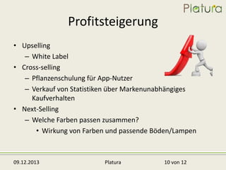 Profitsteigerung
• Upselling
– White Label
• Cross-selling
– Pflanzenschulung für App-Nutzer
– Verkauf von Statistiken über Markenunabhängiges
Kaufverhalten
• Next-Selling
– Welche Farben passen zusammen?
• Wirkung von Farben und passende Böden/Lampen

09.12.2013

Platura

10 von 12

 