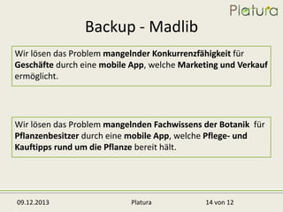 Backup - Madlib
Wir lösen das Problem mangelnder Konkurrenzfähigkeit für
Geschäfte durch eine mobile App, welche Marketing und Verkauf
ermöglicht.

Wir lösen das Problem mangelnden Fachwissens der Botanik für
Pflanzenbesitzer durch eine mobile App, welche Pflege- und
Kauftipps rund um die Pflanze bereit hält.

09.12.2013

Platura

14 von 12

 