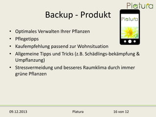 Backup - Produkt
•
•
•
•

Optimales Verwalten Ihrer Pflanzen
Pflegetipps
Kaufempfehlung passend zur Wohnsituation
Allgemeine Tipps und Tricks (z.B. Schädlings-bekämpfung &
Umpflanzung)
• Stressvermeidung und besseres Raumklima durch immer
grüne Pflanzen

09.12.2013

Platura

16 von 12

 