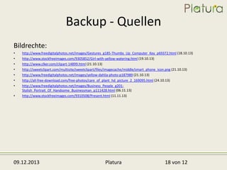Backup - Quellen
Bildrechte:
•
•
•
•
•
•
•
•

http://www.freedigitalphotos.net/images/Gestures_g185-Thumbs_Up_Computer_Key_p69372.html (18.10.13)
http://www.stockfreeimages.com/9305852/Girl-with-yellow-watering.html (19.10.13)
http://www.clker.com/clipart-14899.html (21.10.13)
http://sweetclipart.com/multisite/sweetclipart/files/imagecache/middle/smart_phone_icon.png (21.10.13)
http://www.freedigitalphotos.net/images/yellow-dahlia-photo-p187989 (21.10.13)
http://all-free-download.com/free-photos/care_of_plant_hd_picture_2_169095.html (24.10.13)
http://www.freedigitalphotos.net/images/Business_People_g201Stylish_Portrait_Of_Handsome_Businessman_p111428.html (06.11.13)
http://www.stockfreeimages.com/9310508/Present.html (11.11.13)

09.12.2013

Platura

18 von 12

 