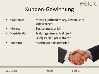 Kunden-Gewinnung
• Awareness
• Interest
• Consideration

• Purchase

09.12.2013

Messen (anhand MVP), persönliches
Vorsprechen
Beratungsgespräch
Testumgebung aufsetzen /
Erfolgszahlen präsentieren
Attraktives Kostenmodell

Platura

8 von 12

 