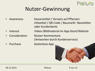 Nutzer-Gewinnung
• Awareness

• Interest
• Consideration
• Purchase

09.12.2013

Kassenzettel / Verweis auf PflanzenInfozettel / QR-Code / Baumarkt Newsletter
oder Kundenkarte
Video-/Bildmaterial im App-Store/Website
Nutzer-Kommentare
(Antworten durch Kundenservice)
kostenlose App

Platura

9 von 12

 