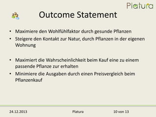 Outcome Statement
• Maximiere den Wohlfühlfaktor durch gesunde Pflanzen
• Steigere den Kontakt zur Natur, durch Pflanzen in der eigenen
Wohnung
• Maximiert die Wahrscheinlichkeit beim Kauf eine zu einem
passende Pflanze zur erhalten
• Minimiere die Ausgaben durch einen Preisvergleich beim
Pflanzenkauf

24.12.2013

Platura

10 von 13

 