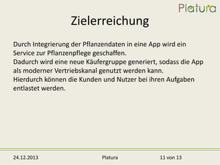 Zielerreichung
Durch Integrierung der Pflanzendaten in eine App wird ein
Service zur Pflanzenpflege geschaffen.
Dadurch wird eine neue Käufergruppe generiert, sodass die App
als moderner Vertriebskanal genutzt werden kann.
Hierdurch können die Kunden und Nutzer bei ihren Aufgaben
entlastet werden.

24.12.2013

Platura

11 von 13

 