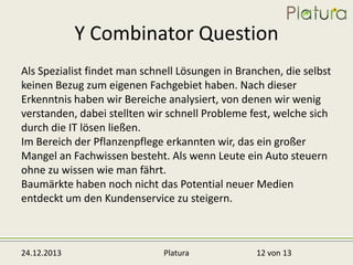 Y Combinator Question
Als Spezialist findet man schnell Lösungen in Branchen, die selbst
keinen Bezug zum eigenen Fachgebiet haben. Nach dieser
Erkenntnis haben wir Bereiche analysiert, von denen wir wenig
verstanden, dabei stellten wir schnell Probleme fest, welche sich
durch die IT lösen ließen.
Im Bereich der Pflanzenpflege erkannten wir, das ein großer
Mangel an Fachwissen besteht. Als wenn Leute ein Auto steuern
ohne zu wissen wie man fährt.
Baumärkte haben noch nicht das Potential neuer Medien
entdeckt um den Kundenservice zu steigern.

24.12.2013

Platura

12 von 13

 