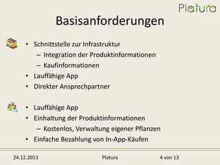 Basisanforderungen
• Schnittstelle zur Infrastruktur
– Integration der Produktinformationen
– Kaufinformationen
• Lauffähige App
• Direkter Ansprechpartner
• Lauffähige App
• Einhaltung der Produktinformationen
– Kostenlos, Verwaltung eigener Pflanzen
• Einfache Bezahlung von In-App-Käufen
24.12.2013

Platura

4 von 13

 