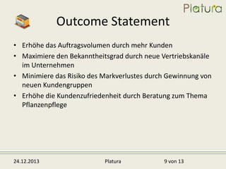 Outcome Statement
• Erhöhe das Auftragsvolumen durch mehr Kunden
• Maximiere den Bekanntheitsgrad durch neue Vertriebskanäle
im Unternehmen
• Minimiere das Risiko des Markverlustes durch Gewinnung von
neuen Kundengruppen
• Erhöhe die Kundenzufriedenheit durch Beratung zum Thema
Pflanzenpflege

24.12.2013

Platura

9 von 13

 