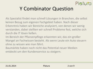 Y Combinator Question
Als Spezialist findet man schnell Lösungen in Branchen, die selbst
keinen Bezug zum eigenen Fachgebiet haben. Nach dieser
Erkenntnis haben wir Bereiche analysiert, von denen wir wenig
verstanden, dabei stellten wir schnell Probleme fest, welche sich
durch die IT lösen ließen.
Im Bereich der Pflanzenpflege erkannten wir, das ein großer
Mangel an Fachwissen besteht. Als wenn Leute ein Auto steuern
ohne zu wissen wie man fährt.
Baumärkte haben noch nicht das Potential neuer Medien
entdeckt um den Kundenservice zu steigern.

21.01.2014

Platura

2 von 9

 