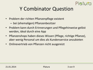 Y Combinator Question
• Problem der richten Pflanzenpflege existent
– bei (ehemaligen) Pflanzenbesitzer
• Problem kann durch Erinnerungen und Pflegehinweise gelöst
werden, ideal durch eine App
• Pflanzenshops haben dieses Wissen (Pflege, richtige Pflanze),
aber wenig Personal um dies als Kundenservice anzubieten
• Onlinevertrieb von Pflanzen nicht ausgereizt

21.01.2014

Platura

3 von 9

 