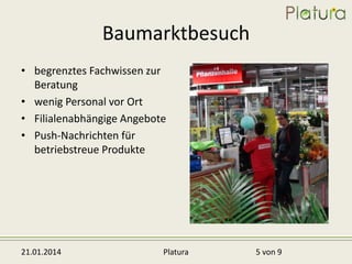 Baumarktbesuch
• begrenztes Fachwissen zur
Beratung
• wenig Personal vor Ort
• Filialenabhängige Angebote
• Push-Nachrichten für
betriebstreue Produkte

21.01.2014

Platura

5 von 9

 