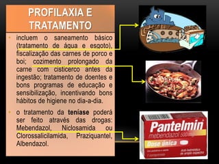 • incluem o saneamento básico
(tratamento de água e esgoto),
fiscalização das carnes de porco e
boi; cozimento prolongado da
carne com cisticerco antes da
ingestão; tratamento de doentes e
bons programas de educação e
sensibilização, incentivando bons
hábitos de higiene no dia-a-dia.
• o tratamento da teníase poderá
ser feito através das drogas:
Mebendazol, Niclosamida ou
Clorossalicilamida, Praziquantel,
Albendazol.
PROFILAXIA E
TRATAMENTO
 