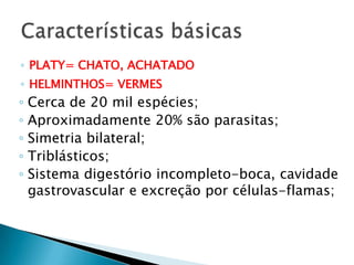 ◦ PLATY= CHATO, ACHATADO
◦ HELMINTHOS= VERMES
◦ Cerca de 20 mil espécies;
◦ Aproximadamente 20% são parasitas;
◦ Simetria bilateral;
◦ Triblásticos;
◦ Sistema digestório incompleto-boca, cavidade
gastrovascular e excreção por células-flamas;
 