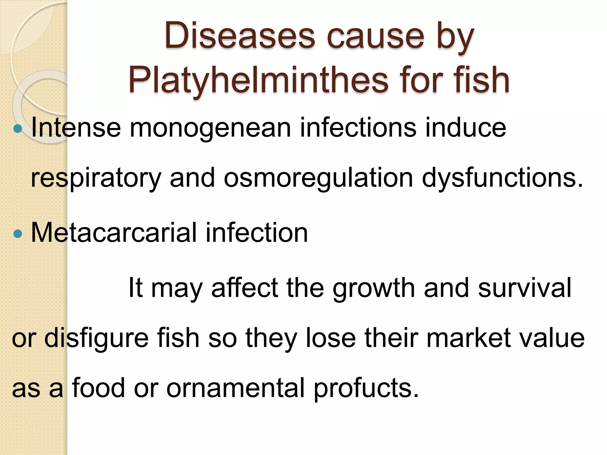 Diseases cause by
Platyhelminthes for fish
 Intense monogenean infections induce
respiratory and osmoregulation dysfunctions.
 Metacarcarial infection
It may affect the growth and survival
or disfigure fish so they lose their market value
as a food or ornamental profucts.
 