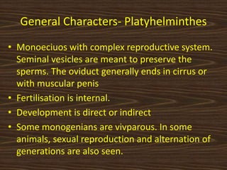 General Characters- Platyhelminthes
• Monoeciuos with complex reproductive system.
Seminal vesicles are meant to preserve the
sperms. The oviduct generally ends in cirrus or
with muscular penis
• Fertilisation is internal.
• Development is direct or indirect
• Some monogenians are vivparous. In some
animals, sexual reproduction and alternation of
generations are also seen.
 