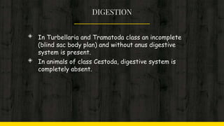 DIGESTION
◈ In Turbellaria and Tramatoda class an incomplete
(blind sac body plan) and without anus digestive
system is present.
◈ In animals of class Cestoda, digestive system is
completely absent.
 