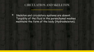 CIRCULATION AND SKELETON
◈ Skeleton and circulatory systems are absent.
Turgidity of the fluid in the parenchymal meshes
maintains the form of the body (Hydroskeleton).
 
