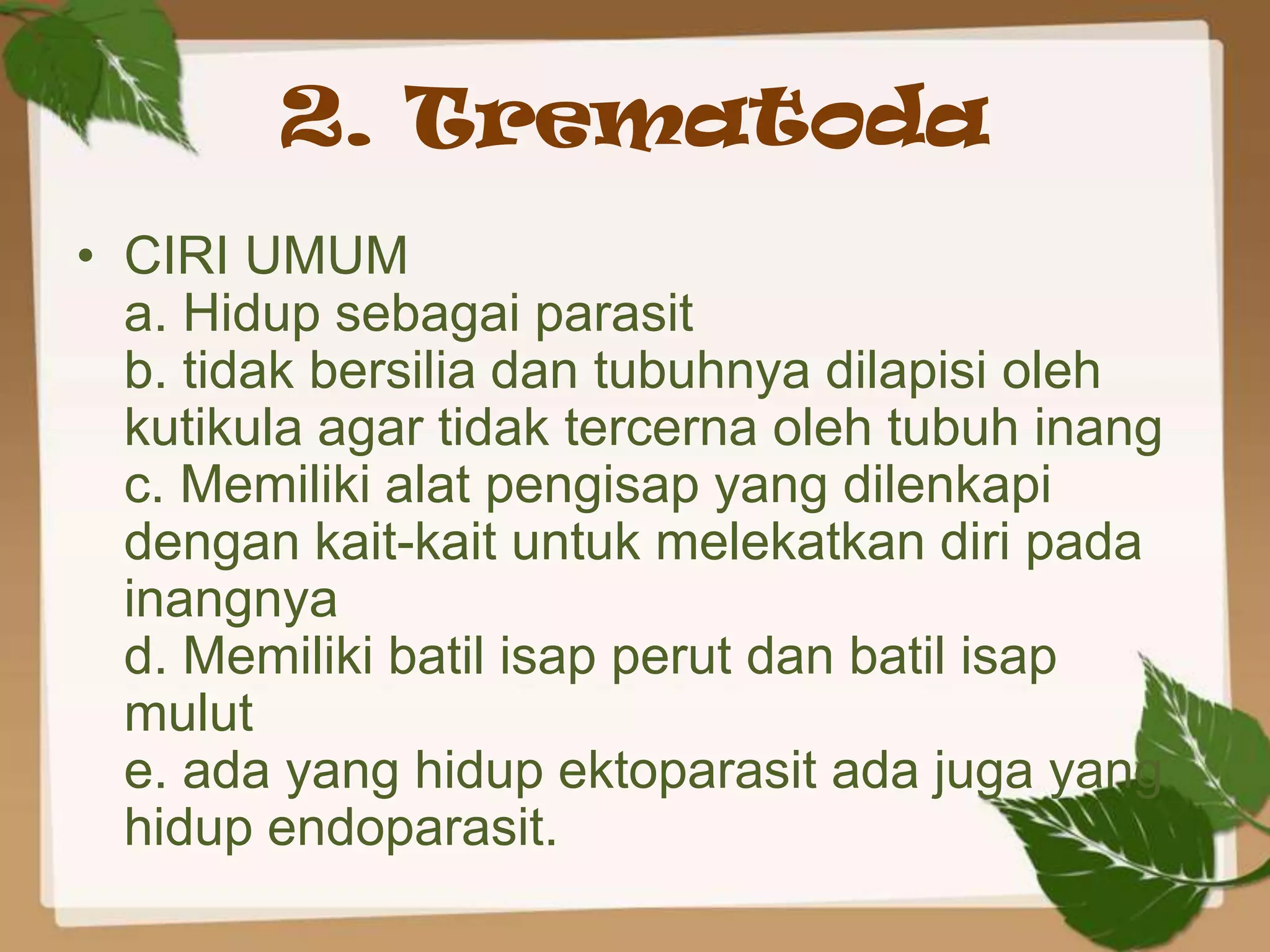 2. Trematoda
• CIRI UMUM
  a. Hidup sebagai parasit
  b. tidak bersilia dan tubuhnya dilapisi oleh
  kutikula agar tidak tercerna oleh tubuh inang
  c. Memiliki alat pengisap yang dilenkapi
  dengan kait-kait untuk melekatkan diri pada
  inangnya
  d. Memiliki batil isap perut dan batil isap
  mulut
  e. ada yang hidup ektoparasit ada juga yang
  hidup endoparasit.
 