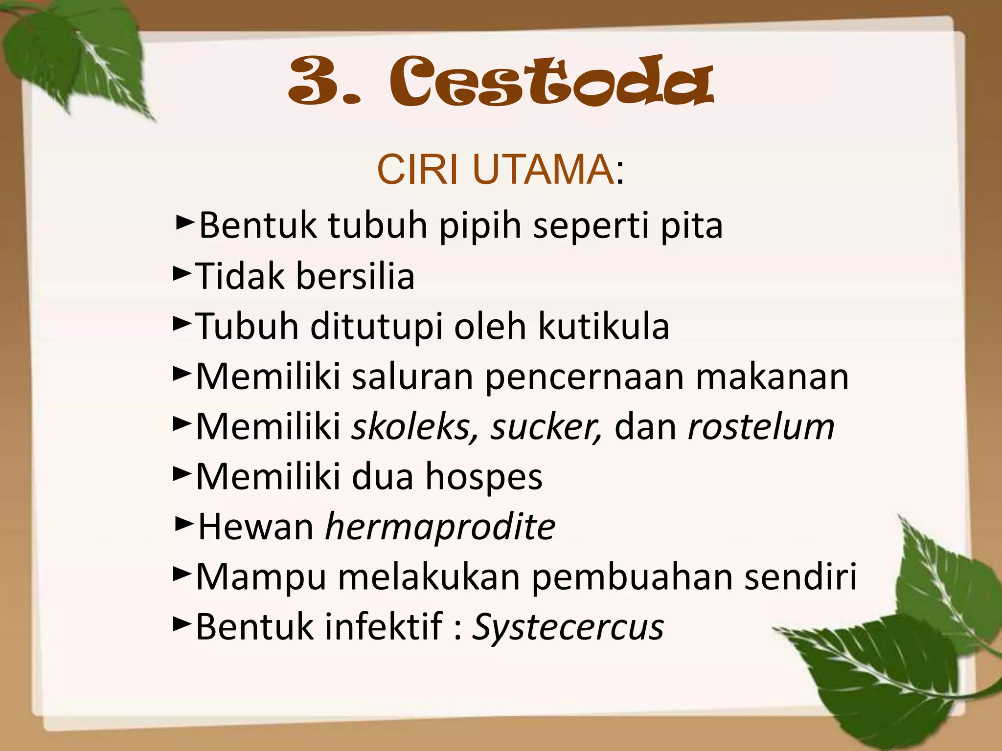 3. Cestoda
            CIRI UTAMA:
►Bentuk tubuh pipih seperti pita
►Tidak bersilia
►Tubuh ditutupi oleh kutikula
►Memiliki saluran pencernaan makanan
►Memiliki skoleks, sucker, dan rostelum
►Memiliki dua hospes
►Hewan hermaprodite
►Mampu melakukan pembuahan sendiri
►Bentuk infektif : Systecercus
 
