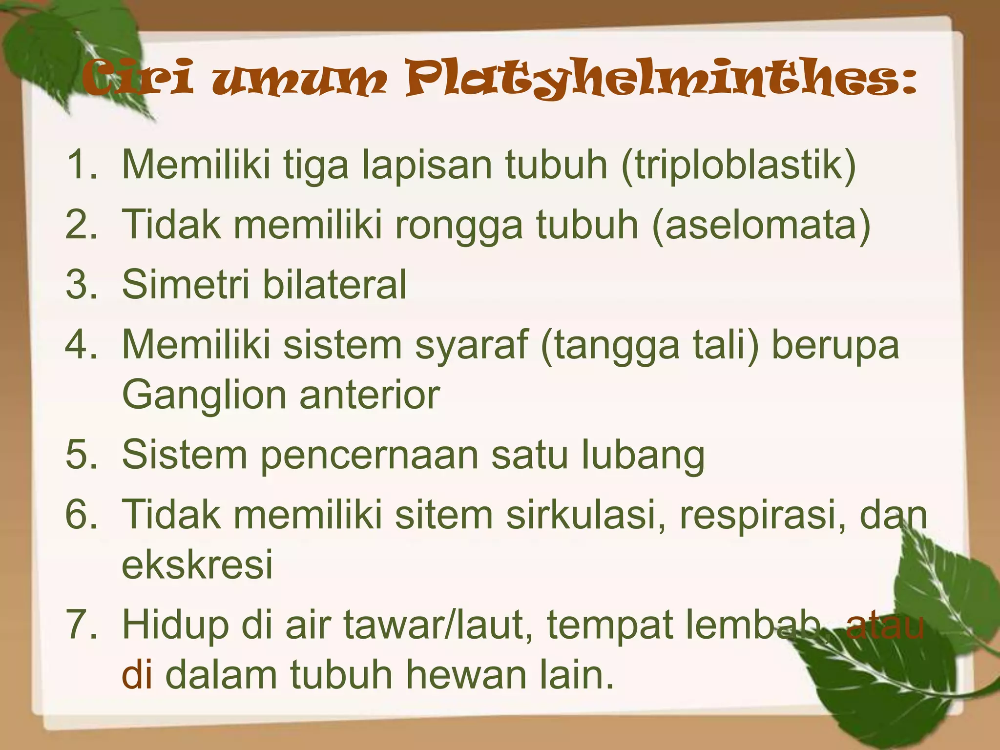 Ciri umum Platyhelminthes:
1. Memiliki tiga lapisan tubuh (triploblastik)
2. Tidak memiliki rongga tubuh (aselomata)
3. Simetri bilateral
4. Memiliki sistem syaraf (tangga tali) berupa
   Ganglion anterior
5. Sistem pencernaan satu lubang
6. Tidak memiliki sitem sirkulasi, respirasi, dan
   ekskresi
7. Hidup di air tawar/laut, tempat lembab, atau
   di dalam tubuh hewan lain.
 