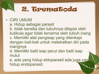 2. Trematoda
• CIRI UMUM
  a. Hidup sebagai parasit
  b. tidak bersilia dan tubuhnya dilapisi oleh
  kutikula agar tidak tercerna oleh tubuh inang
  c. Memiliki alat pengisap yang dilenkapi
  dengan kait-kait untuk melekatkan diri pada
  inangnya
  d. Memiliki batil isap perut dan batil isap
  mulut
  e. ada yang hidup ektoparasit ada juga yang
  hidup endoparasit.
 