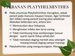 PERANAN PLATYHELMINTHES
 Pada umumnya Platyhelminthes merugikan, sebab
  parasit pada manusia maupun hewan. Agar terhinda...