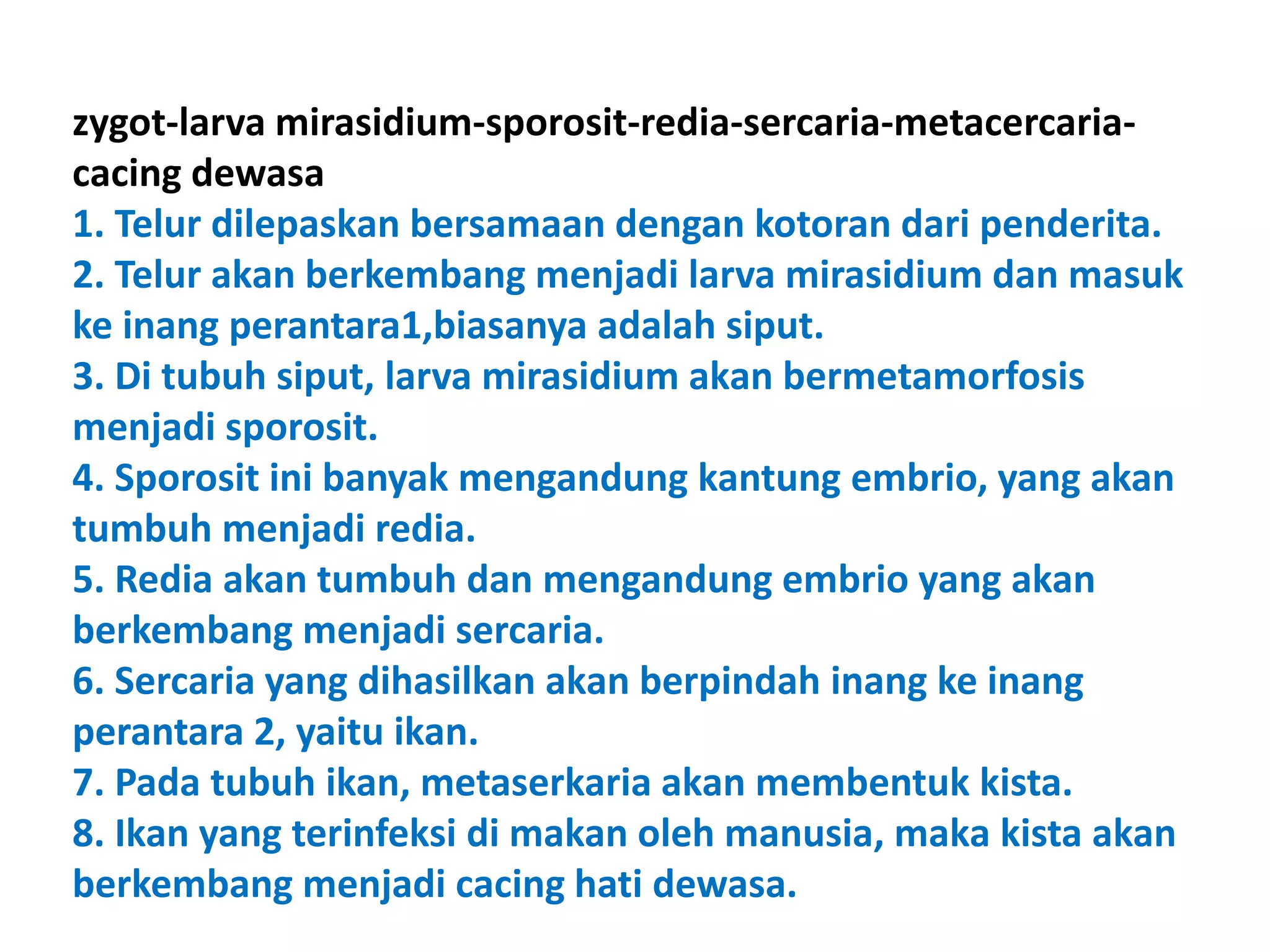zygot-larva mirasidium-sporosit-redia-sercaria-metacercaria-
cacing dewasa
1. Telur dilepaskan bersamaan dengan kotoran dari penderita.
2. Telur akan berkembang menjadi larva mirasidium dan masuk
ke inang perantara1,biasanya adalah siput.
3. Di tubuh siput, larva mirasidium akan bermetamorfosis
menjadi sporosit.
4. Sporosit ini banyak mengandung kantung embrio, yang akan
tumbuh menjadi redia.
5. Redia akan tumbuh dan mengandung embrio yang akan
berkembang menjadi sercaria.
6. Sercaria yang dihasilkan akan berpindah inang ke inang
perantara 2, yaitu ikan.
7. Pada tubuh ikan, metaserkaria akan membentuk kista.
8. Ikan yang terinfeksi di makan oleh manusia, maka kista akan
berkembang menjadi cacing hati dewasa.
 