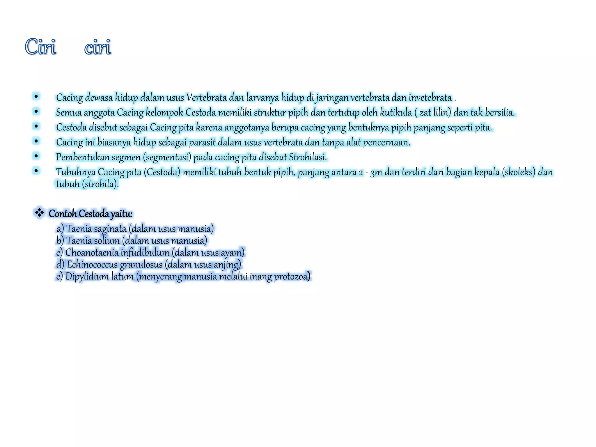 • Cacing dewasa hidup dalam usus Vertebrata dan larvanya hidup di jaringan vertebrata dan invetebrata .
• Semua anggota Cacing kelompok Cestoda memiliki struktur pipih dan tertutup oleh kutikula ( zat lilin) dan tak bersilia.
• Cestoda disebut sebagai Cacing pita karena anggotanya berupa cacing yang bentuknya pipih panjang seperti pita.
• Cacing ini biasanya hidup sebagai parasit dalam usus vertebrata dan tanpa alat pencernaan.
• Pembentukan segmen (segmentasi) pada cacing pita disebut Strobilasi.
• Tubuhnya Cacing pita (Cestoda) memiliki tubuh bentuk pipih, panjang antara 2 - 3m dan terdiri dari bagian kepala (skoleks) dan
tubuh (strobila).
 ContohCestodayaitu:
a) Taenia saginata (dalam usus manusia)
b) Taenia solium (dalam usus manusia)
c) Choanotaenia infudibulum (dalam usus ayam)
d) Echinococcus granulosus (dalam usus anjing)
e) Dipylidium latum (menyerang manusia melalui inang protozoa)
 