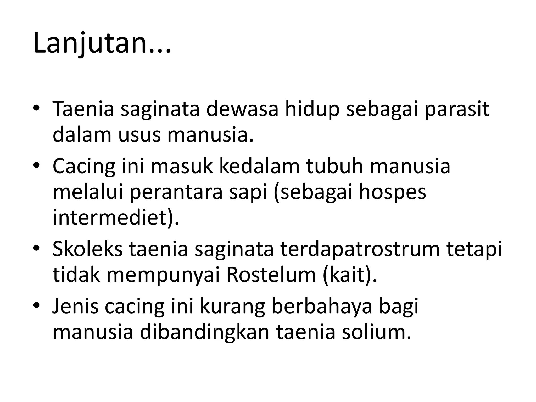 Lanjutan...
• Taenia saginata dewasa hidup sebagai parasit
dalam usus manusia.
• Cacing ini masuk kedalam tubuh manusia
melalui perantara sapi (sebagai hospes
intermediet).
• Skoleks taenia saginata terdapatrostrum tetapi
tidak mempunyai Rostelum (kait).
• Jenis cacing ini kurang berbahaya bagi
manusia dibandingkan taenia solium.
 