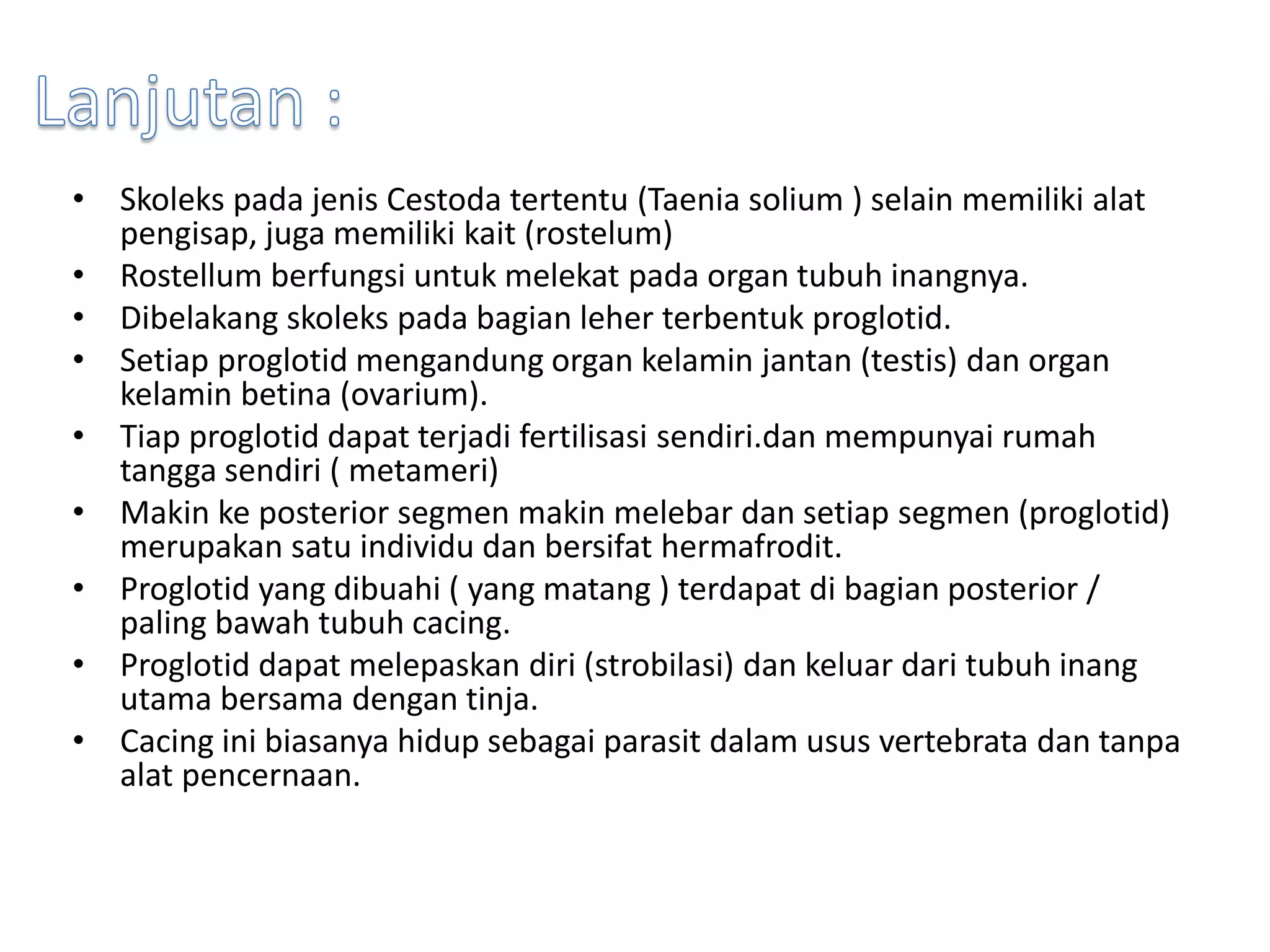 • Skoleks pada jenis Cestoda tertentu (Taenia solium ) selain memiliki alat
pengisap, juga memiliki kait (rostelum)
• Rostellum berfungsi untuk melekat pada organ tubuh inangnya.
• Dibelakang skoleks pada bagian leher terbentuk proglotid.
• Setiap proglotid mengandung organ kelamin jantan (testis) dan organ
kelamin betina (ovarium).
• Tiap proglotid dapat terjadi fertilisasi sendiri.dan mempunyai rumah
tangga sendiri ( metameri)
• Makin ke posterior segmen makin melebar dan setiap segmen (proglotid)
merupakan satu individu dan bersifat hermafrodit.
• Proglotid yang dibuahi ( yang matang ) terdapat di bagian posterior /
paling bawah tubuh cacing.
• Proglotid dapat melepaskan diri (strobilasi) dan keluar dari tubuh inang
utama bersama dengan tinja.
• Cacing ini biasanya hidup sebagai parasit dalam usus vertebrata dan tanpa
alat pencernaan.
 