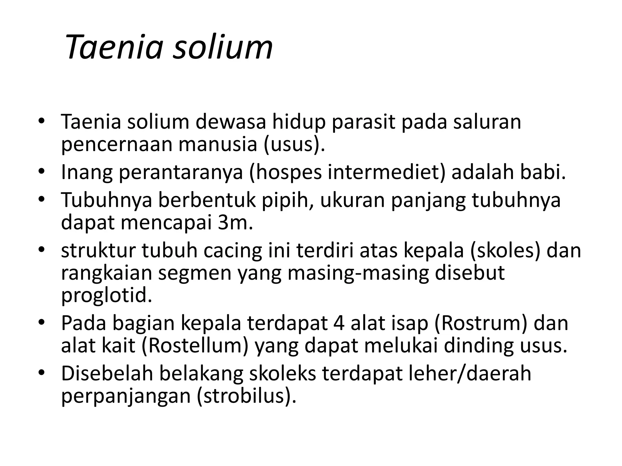 Taenia solium
• Taenia solium dewasa hidup parasit pada saluran
pencernaan manusia (usus).
• Inang perantaranya (hospes intermediet) adalah babi.
• Tubuhnya berbentuk pipih, ukuran panjang tubuhnya
dapat mencapai 3m.
• struktur tubuh cacing ini terdiri atas kepala (skoles) dan
rangkaian segmen yang masing-masing disebut
proglotid.
• Pada bagian kepala terdapat 4 alat isap (Rostrum) dan
alat kait (Rostellum) yang dapat melukai dinding usus.
• Disebelah belakang skoleks terdapat leher/daerah
perpanjangan (strobilus).
 