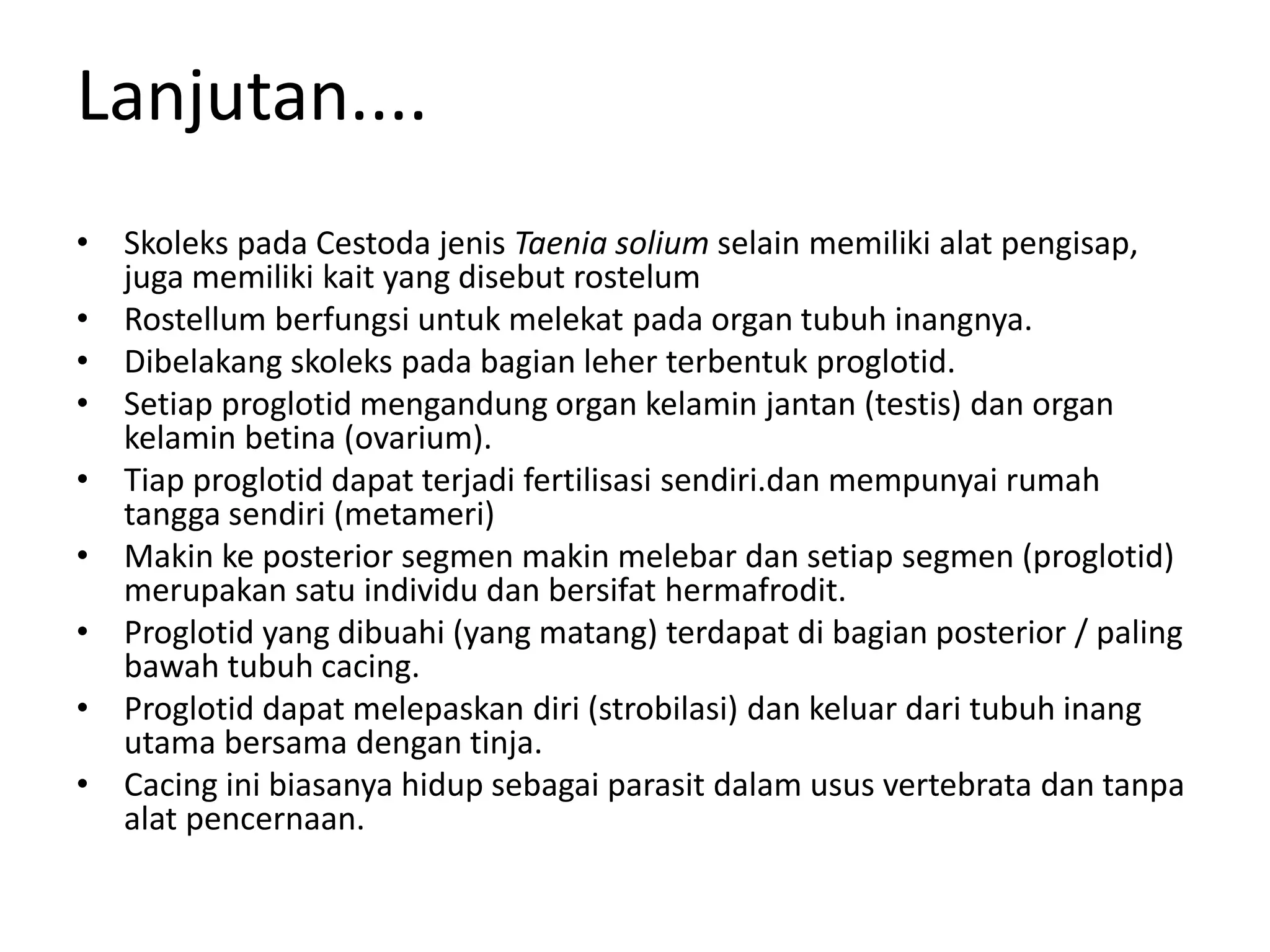 Lanjutan....
• Skoleks pada Cestoda jenis Taenia solium selain memiliki alat pengisap,
juga memiliki kait yang disebut rostelum
• Rostellum berfungsi untuk melekat pada organ tubuh inangnya.
• Dibelakang skoleks pada bagian leher terbentuk proglotid.
• Setiap proglotid mengandung organ kelamin jantan (testis) dan organ
kelamin betina (ovarium).
• Tiap proglotid dapat terjadi fertilisasi sendiri.dan mempunyai rumah
tangga sendiri (metameri)
• Makin ke posterior segmen makin melebar dan setiap segmen (proglotid)
merupakan satu individu dan bersifat hermafrodit.
• Proglotid yang dibuahi (yang matang) terdapat di bagian posterior / paling
bawah tubuh cacing.
• Proglotid dapat melepaskan diri (strobilasi) dan keluar dari tubuh inang
utama bersama dengan tinja.
• Cacing ini biasanya hidup sebagai parasit dalam usus vertebrata dan tanpa
alat pencernaan.
 