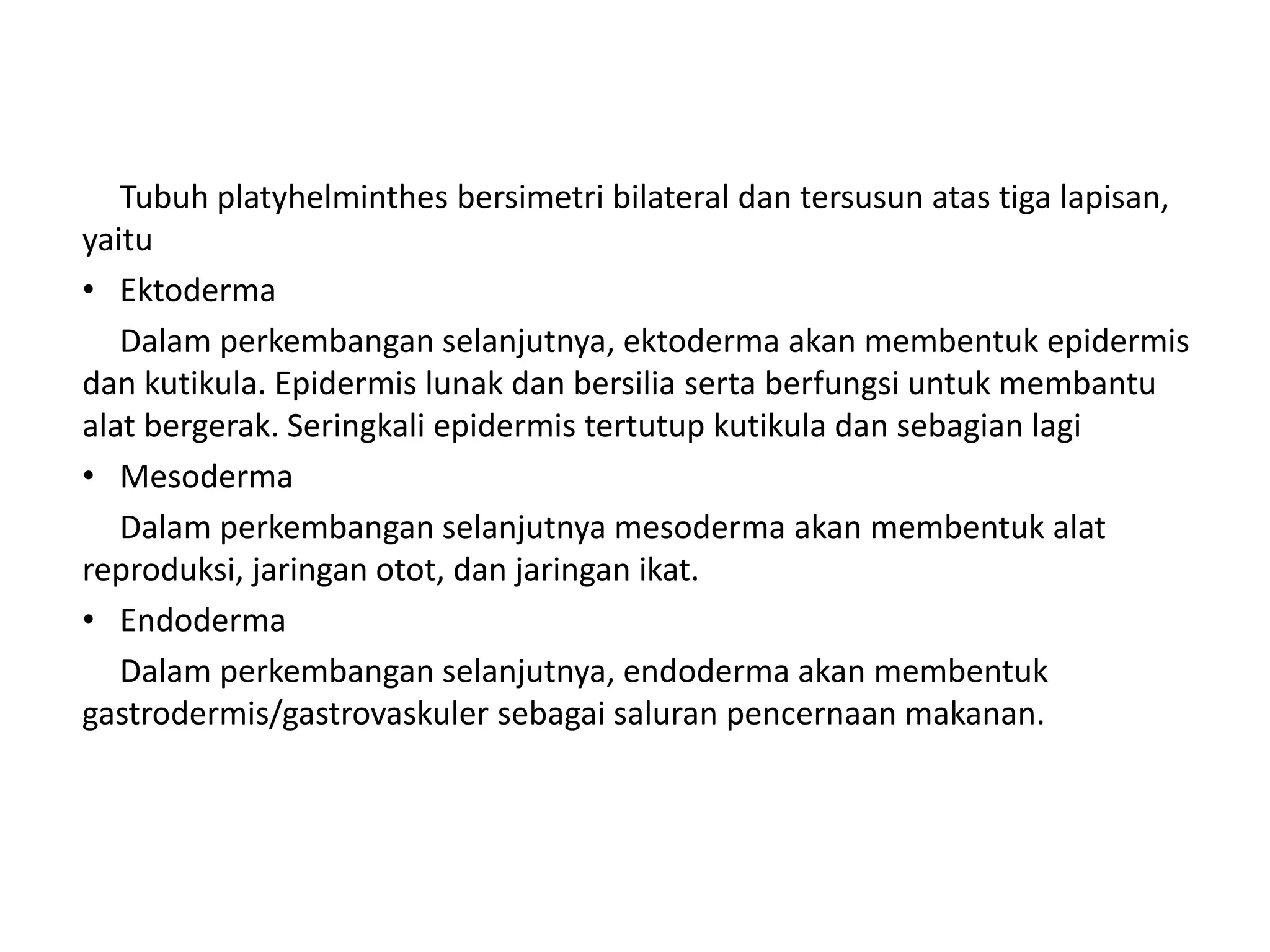 Tubuh platyhelminthes bersimetri bilateral dan tersusun atas tiga lapisan,
yaitu
• Ektoderma
Dalam perkembangan selanjutnya, ektoderma akan membentuk epidermis
dan kutikula. Epidermis lunak dan bersilia serta berfungsi untuk membantu
alat bergerak. Seringkali epidermis tertutup kutikula dan sebagian lagi
• Mesoderma
Dalam perkembangan selanjutnya mesoderma akan membentuk alat
reproduksi, jaringan otot, dan jaringan ikat.
• Endoderma
Dalam perkembangan selanjutnya, endoderma akan membentuk
gastrodermis/gastrovaskuler sebagai saluran pencernaan makanan.
 