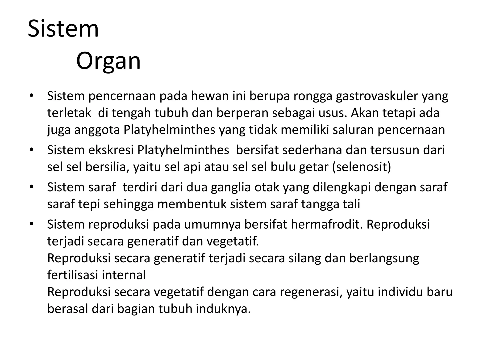 Sistem
Organ
• Sistem pencernaan pada hewan ini berupa rongga gastrovaskuler yang
terletak di tengah tubuh dan berperan sebagai usus. Akan tetapi ada
juga anggota Platyhelminthes yang tidak memiliki saluran pencernaan
• Sistem ekskresi Platyhelminthes bersifat sederhana dan tersusun dari
sel sel bersilia, yaitu sel api atau sel sel bulu getar (selenosit)
• Sistem saraf terdiri dari dua ganglia otak yang dilengkapi dengan saraf
saraf tepi sehingga membentuk sistem saraf tangga tali
• Sistem reproduksi pada umumnya bersifat hermafrodit. Reproduksi
terjadi secara generatif dan vegetatif.
Reproduksi secara generatif terjadi secara silang dan berlangsung
fertilisasi internal
Reproduksi secara vegetatif dengan cara regenerasi, yaitu individu baru
berasal dari bagian tubuh induknya.
 