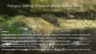 Platypus Surfing: In Search of the Perfect Wave
Authors:
Dr Ann Morrison, School of Future Environments, Auckland University of Technology, Auckland, New Zealand;
Dr Hannah Larsen, Wildlife Conservation and Science, Zoos Victoria, Melbourne, Victoria, Australia;
Caroline Fieldus. Australian Bush team, Zoos Victoria, Melbourne, Victoria, Australia;
Associate Professor Alexander Kist, School of Mechanical and Electrical Engineering, University of Southern
Queensland, Toowoomba, QLD, Australia;
Dr Ananda Maiti. Information and Communication Technology, University of Tasmania, Hobart, TAS, Australia
 