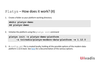 Platys – How does it work? (II)
1. Create a folder as your platform working directory
2. Initialize the platform using the platys init command
3. A config.yml file is created locally, holding all the possible options of the modern-data-
platform 1.12.0 stack. See here for a documentation of the various options.
platys init -n platys-demo-platform
-s trivadis/platys-modern-data-platform -w 1.12.0
mkdir platys-demo
dd platys-demo
 