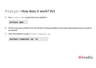 Platys – How does it work? (IV)
5. Run platys gen to generate your platform
6. All the necessary artefacts for the Docker Compose platform have been generated and are ready to
be started
7. Start the platform using docker-compose up
platys gen
docker-compose up -d
 